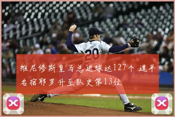 维尼修斯皇马总进球达127个 追平名宿耶罗升至队史第13位