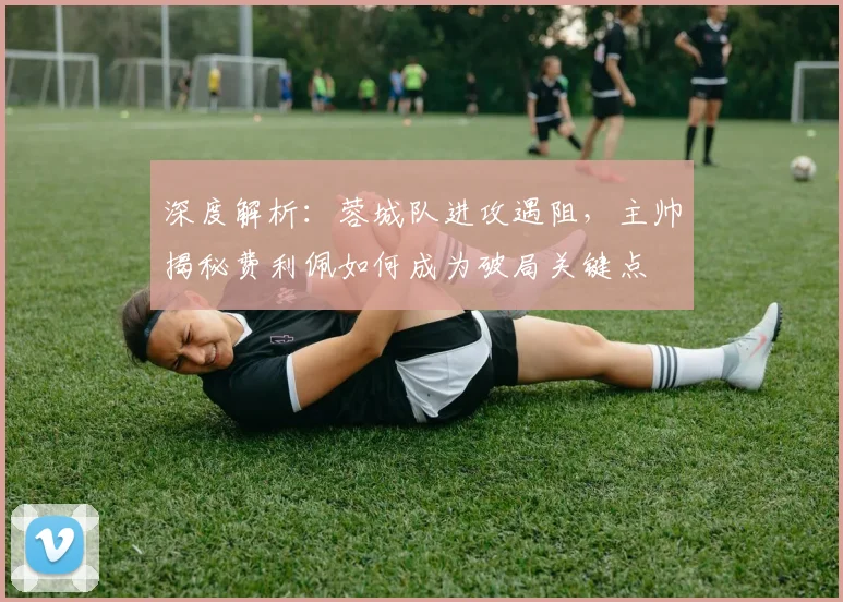 深度解析:蓉城队进攻遇阻,主帅揭秘费利佩如何成为破局关键点