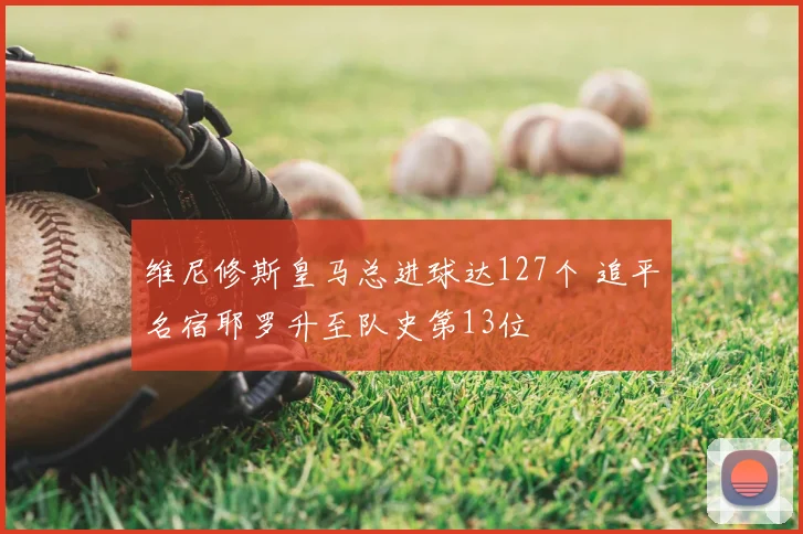 维尼修斯皇马总进球达127个 追平名宿耶罗升至队史第13位