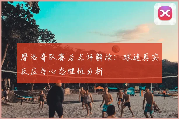 摩洛哥队赛后点评解读:球迷真实反应与心态理性分析