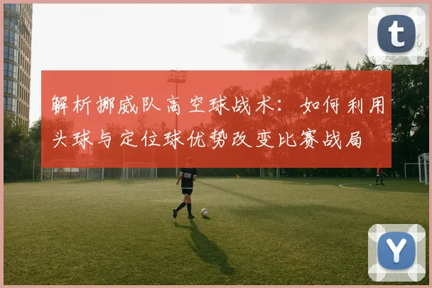 解析挪威队高空球战术：如何利用头球与定位球优势改变比赛战局