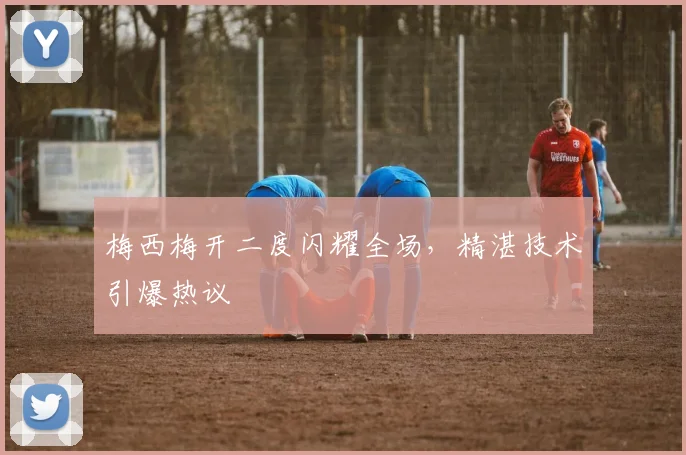 梅西梅开二度闪耀全场，精湛技术引爆热议