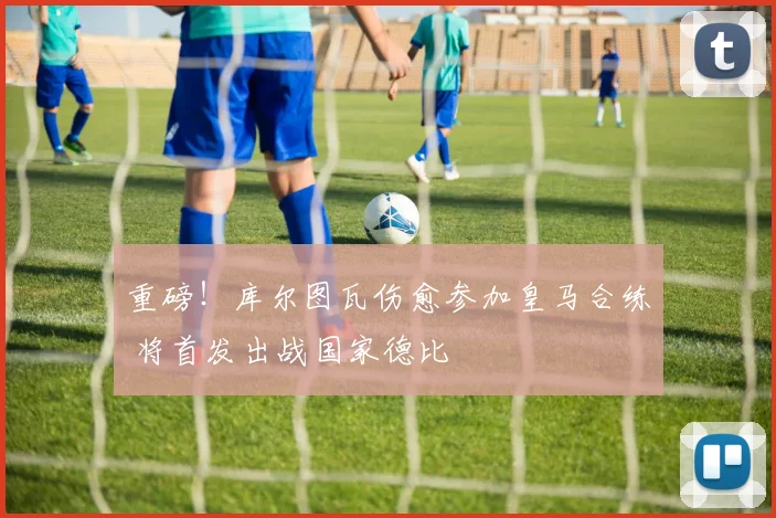 重磅！库尔图瓦伤愈参加皇马合练 将首发出战国家德比
