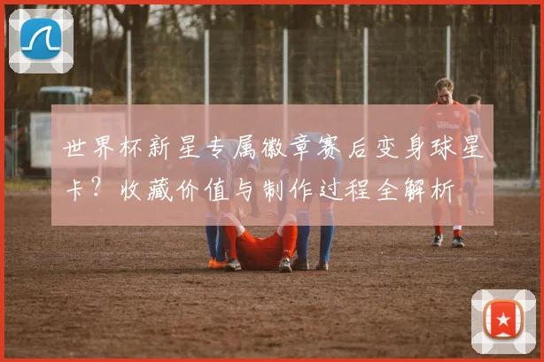世界杯新星专属徽章赛后变身球星卡?收藏价值与制作过程全解析