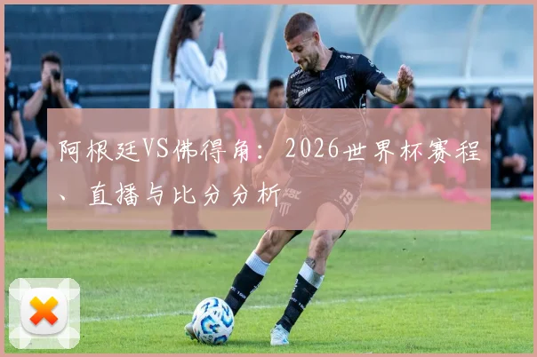 阿根廷VS佛得角：2026世界杯赛程、直播与比分分析