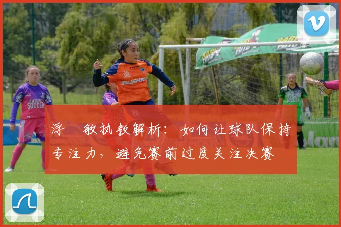 浮嶋敏执教解析：如何让球队保持专注力，避免赛前过度关注决赛