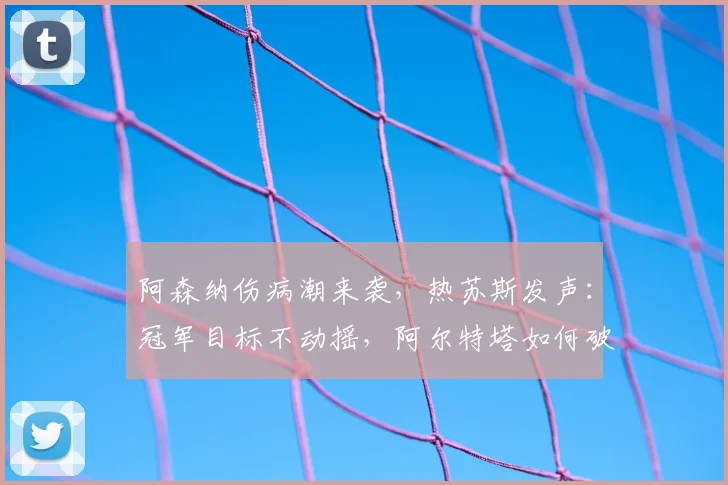 阿森纳伤病潮来袭,热苏斯发声:冠军目标不动摇,阿尔特塔如何破局?
